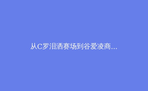从C罗泪洒赛场到谷爱凌商业帝国：现代体育巨星如何重塑行业价值边界？