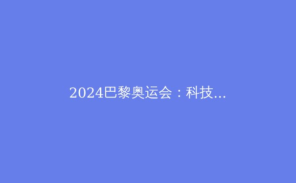 2024巴黎奥运会：科技革命下的体育新纪元 - 2