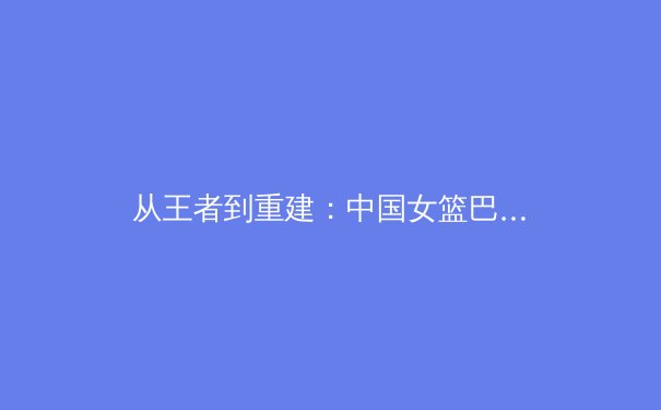 从王者到重建：中国女篮巴黎周期战略转型背后的体育哲学 - 4