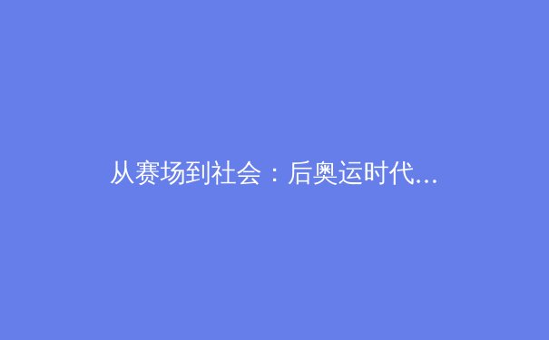 从赛场到社会：后奥运时代，中国体育如何重塑全民健康与商业未来？ - 2